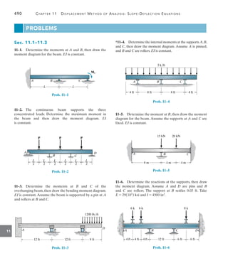 490	 Chapter 11   Displacement Method of Analysis: Slope-Deflection Equations
11
Sec. 11.1–11.3
11–1.  Determine the moments at A and B, then draw the
moment diagram for the beam. EI is constant.
L L
A B
M0
C
Prob. 11–1
11–2. 
The continuous beam supports the three
concentrated loads. Determine the maximum moment in
the beam and then draw the moment diagram. EI
is constant.
A
C
D
P
L
––
2
L
––
2
L
––
2
L
––
2
L
––
2
L
––
2
P
P
B
Prob. 11–2
11–3.  Determine the moments at B and C of the
overhanging beam, then draw the bending moment diagram.
EI is constant. Assume the beam is supported by a pin at A
and rollers at B and C.
D
A B C
8 ft
12 ft
12 ft
1200 lb/ft
Prob. 11–3
*11–4.  Determine the internal moments at the supports A,B,
and C, then draw the moment diagram. Assume A is pinned,
and B and C are rollers. EI is constant.
8 ft 8 ft
4 ft
A B C
4 ft
3 k/ft
Prob. 11–4
11–5.  Determine the moment at B, then draw the moment
diagram for the beam. Assume the supports at A and C are
fixed. EI is constant.
20 kN
15 kN
8 m 4 m
4 m
A B C
Prob. 11–5
11–6.  Determine the reactions at the supports, then draw
the moment diagram. Assume A and D are pins and B
and  C are rollers. The support at B settles 0.03 ft. Take
E = 29(103) ksi and I = 4500 in2.
A B C D
4 ft 4 ft 4 ft 6 ft 6 ft
12 ft
6 k 6 k 8 k
Prob. 11–6
PROBLEMS
 