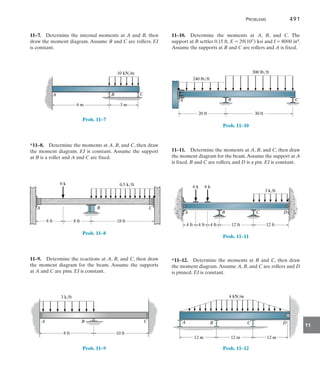 Problems	 491
11
11–10.  Determine the moments at A, B, and C. The
support at B settles 0.15 ft. E = 29(103) ksi and I = 8000 in4.
Assume the supports at B and C are rollers and A is fixed.
A
20 ft 30 ft
B C
240 lb/ft
300 lb/ft
Prob. 11–10
11–11.  Determine the moments at A, B, and C, then draw
the moment diagram for the beam.Assume the support at A
is fixed. B and C are rollers, and D is a pin. EI is constant.
A B C D
4 ft 4 ft 4 ft 12 ft 12 ft
6 k 6 k
3 k/ft
Prob. 11–11
*11–12.  Determine the moments at B and C, then draw
the moment diagram.Assume A, B, and C are rollers and D
is pinned. EI is constant.
12 m 12 m 12 m
4 kN/m
A B C D
Prob. 11–12
11–7.  Determine the internal moments at A and B, then
draw the moment diagram. Assume B and C are rollers. EI
is constant.
A B C
10 kN/m
6 m 3 m
Prob. 11–7
*11–8.  Determine the moments at A, B, and C, then draw
the moment diagram. EI is constant. Assume the support
at B is a roller and A and C are fixed.
8 ft 8 ft 18 ft
A B C
6 k 0.5 k/ft
Prob. 11–8
11–9.  Determine the reactions at A, B, and C, then draw
the moment diagram for the beam. Assume the supports
at A and C are pins. EI is constant.
3 k/ft
8 ft 10 ft
A B C
Prob. 11–9
 
