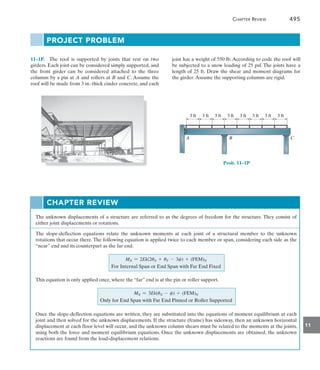 11
	 Chapter Review 495
11–1P.  The roof is supported by joists that rest on two
girders. Each joist can be considered simply supported, and
the front girder can be considered attached to the three
columns by a pin at A and rollers at B and C. Assume the
roof will be made from 3 in.-thick cinder concrete, and each
joist has a weight of 550 lb. According to code the roof will
be subjected to a snow loading of 25 psf. The joists have a
length of 25 ft. Draw the shear and moment diagrams for
the girder.Assume the supporting columns are rigid.
PROJECT PROBLEM
3 ft
A B C
3 ft 3 ft 3 ft 3 ft 3 ft 3 ft 3 ft
Prob. 11–1P
Chapter Review
The unknown displacements of a structure are referred to as the degrees of freedom for the structure. They consist of
either joint displacements or rotations.
The slope-deflection equations relate the unknown moments at each joint of a structural member to the unknown
rotations that occur there. The following equation is applied twice to each member or span, considering each side as the
“near” end and its counterpart as the far end.
MN = 2Ek(2uN + uF - 3c) + (FEM)N
For Internal Span or End Span with Far End Fixed
This equation is only applied once, where the “far” end is at the pin or roller support.
MN = 3Ek(uN - c) + (FEM)N
Only for End Span with Far End Pinned or Roller Supported
Once the slope-deflection equations are written, they are substituted into the equations of moment equilibrium at each
joint and then solved for the unknown displacements. If the structure (frame) has sidesway, then an unknown horizontal
displacement at each floor level will occur, and the unknown column shears must be related to the moments at the joints,
using both the force and moment equilibrium equations. Once the unknown displacements are obtained, the unknown
reactions are found from the load-displacement relations.
 