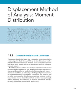 497
Displacement Method
of Analysis: Moment
Distribution
The moment-distribution method is a displacement method of
analysis that is easy to apply once certain elastic constants have
been determined. In this chapter we will first state the important
definitions and concepts for moment distribution and then apply
the method to solve problems involving statically indeterminate
beams and frames. Application to multistory frames is discussed in
the last part of the chapter.
12.1  General Principles and Definitions
The method of analyzing beams and frames using moment distribution
was developed by Hardy Cross, in 1930.At the time this method was first
published it attracted immediate attention, and it has been recognized as
one of the most notable advances in structural analysis during the
twentieth century.
As will be explained in detail later, moment distribution is a method of
successive approximations that may be carried out to any desired degree
of accuracy. Essentially, the method begins by assuming each joint of a
structure is fixed.Then, by unlocking and locking each joint in succession,
the internal moments at the joints are “distributed” and balanced until
the joints have rotated to their final or nearly final positions. It will be
found that this process of calculation is both repetitive and easy to apply.
Before explaining the techniques of moment distribution, however,
certain definitions and concepts must be presented.
 