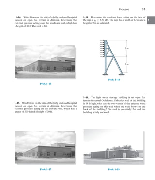 Problems	 31
1
*1–16.  Wind blows on the side of a fully enclosed hospital
located on open flat terrain in Arizona. Determine the
external pressure acting over the windward wall, which has
a height of 30 ft.The roof is flat.
Prob. 1–16
1–17.  Wind blows on the side of the fully enclosed hospital
located on open flat terrain in Arizona. Determine the
external pressure acting on the leeward wall, which has a
length of 200 ft and a height of 30 ft.
Prob. 1–17
1–18.  Determine the resultant force acting on the face of
the sign if qh = 3.70 kPa. The sign has a width of 12 m and a
height of 3 m as indicated.
3 m
3 m
Prob. 1–18
1–19.  The light metal storage building is on open flat
terrain in central Oklahoma. If the side wall of the building
is 14 ft high, what are the two values of the external wind
pressure acting on this wall when the wind blows on the
back of the building? The roof is essentially flat and the
building is fully enclosed.
Prob. 1–19
 