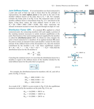 12.1  General Principles and Definitions	 499
12
Joint Stiffness Factor.  If several members are fixed connected to
a joint and each of their far ends is fixed, then by the principle of
superposition, the total stiffness factor at the joint is the sum of the
member stiffness factors at the joint, that is, KT = K. For example,
consider the frame joint A in Fig. 12–4a. The numerical value of each
member stiffness factor is determined from Eq. 12–1 and listed in the
figure. Using these values, the total stiffness factor of joint A is
KT = K = 4000 + 5000 + 1000 = 10 000. This value represents the
amount of moment needed to rotate the joint through an angle of 1 rad.
Distribution Factor (DF).  If a moment M is applied to a fixed
connected joint, the connecting members will each supply a portion of
the resisting moment necessary to satisfy moment equilibrium at the
joint.That fraction of the total resisting moment supplied by the member
is called the distribution factor (DF). To obtain its value, imagine the
joint is fixed connected to n members. If an applied moment M causes
the joint to rotate an amount u, then each member i rotates by this same
amount. If the stiffness factor of the ith member is Ki, then the moment
contributed by the member is Mi = Kiu. Since equilibrium requires
M = M1 + M2 + Á + Mn = K1u + K2u + Á + Knu = uKi then the
distribution factor for the ith member is
	 DFi =
Mi
M
=
Kiu
uKi

Canceling the common term u, it is seen that the distribution factor for a
member is equal to the stiffness factor of the member divided by the
total stiffness factor for the joint; that is, in general,
	 DF =
K
K
 (12–2)
For example, the distribution factors for members AB, AC, and AD at
joint A in Fig. 12–4a are
DFAB = 400010 000 = 0.4
DFAC = 500010 000 = 0.5
DFAD = 100010 000 = 0.1
As a result, if M = 2000 N # m acts at joint A, Fig. 12–4b, the equilibrium
moments exerted by the members on the joint, Fig. 12–4c, are
MAB = 0.4(2000) = 800 N # m
MAC = 0.5(2000) = 1000 N # m
MAD = 0.1(2000) = 200 N # m
D
A
B
C
KAD  1000 KAB  4000
KAC  5000
(a)
D
A
B
C
M  2000 Nm
(b)
200 Nm
1000 Nm
800 Nm
M  2000 Nm
(c)
Fig. 12–4
 