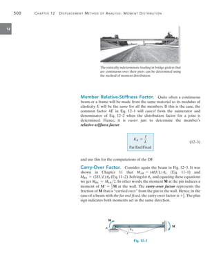 500	 Chapter 12   Displacement Method of Analysis: Moment Distribution
12
Member Relative-Stiffness Factor.  Quite often a continuous
beam or a frame will be made from the same material so its modulus of
elasticity E will be the same for all the members. If this is the case, the
common factor 4E in Eq. 12–1 will cancel from the numerator and
denominator of Eq. 12–2 when the distribution factor for a joint is
determined. Hence, it is easier just to determine the member’s
relative-stiffness factor
	
KR =
I
L
Far End Fixed
 (12–3)
and use this for the computations of the DF.
Carry-Over Factor.  Consider again the beam in Fig. 12–3. It was
shown in Chapter 11 that MAB = (4EIL) uA (Eq. 11–1) and
MBA = (2EIL) uA (Eq.11–2).Solving for uA and equating these equations
we get MBA = MAB 2. In other words, the moment M at the pin induces a
moment of M = 1
2 M at the wall. The carry-over factor represents the
fraction of M that is “carried over” from the pin to the wall. Hence, in the
case of a beam with the far end fixed, the carry-over factor is +1
2. The plus
sign indicates both moments act in the same direction.
M¿
M
A
B
uA
Fig. 12–3
The statically indeterminate loading in bridge girders that
are continuous over their piers can be determined using
the method of moment distribution.
 