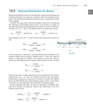 12.2 Moment Distribution for Beams	 501
12
12.2  Moment Distribution for Beams
Moment distribution is based on the principle of successively locking and
unlocking the joints of a structure in order to allow the moments at the
joints to be distributed and balanced.The best way to explain the method
is by examples.
Consider the beam with a constant modulus of elasticity E and having
the dimensions and loading shown in Fig. 12–5a. Before we begin, we
must first determine the distribution factors at the two ends of each span.
Using Eq. 12–1, K = 4EIL, the stiffness factors on either side of B are
KBA =
4E(300)
15
= 4E(20) in4
ft KBC =
4E(600)
20
= 4E(30) in4
ft
Thus, using Eq. 12–2, DF = KK, for the ends connected to joint B, we
have
DFBA =
4E(20)
4E(20) + 4E(30)
= 0.4
DFBC =
4E(30)
4E(20) + 4E(30)
= 0.6
At the walls, joint A and joint C, the distribution factor depends on the
member stiffness factor and the “stiffness factor” of the wall. Since in
theory it would take an “infinite” size moment to rotate the wall one
radian, the wall stiffness factor is infinite.Thus for joints A and C we have
DFAB =
4E(20)
 + 4E(20)
= 0
DFCB =
4E(30)
 + 4E(30)
= 0
Note that the above results could also have been obtained if the relative
stiffness factor KR = IL (Eq. 12–3) had been used for the calculations.
Furthermore, as long as a consistent set of units is used for the stiffness
factor, the DF will always be dimensionless, and at a joint, except where
it is located at a fixed wall, the sum of the DFs will always equal 1.
Having computed the DFs, we will now determine the FEMs. Only
span BC is loaded, and using the table on the inside back cover for a
uniform load, we have
(FEM)BC = -
wL2
12
= -
240(20)2
12
= -8000 lb # ft
(FEM)CB =
wL2
12
=
240(20)2
12
= 8000 lb # ft
A B
C
IAB  300 in4 IBC  600 in4
15 ft 20 ft
240 lb/ft
(a)
Fig. 12–5
 