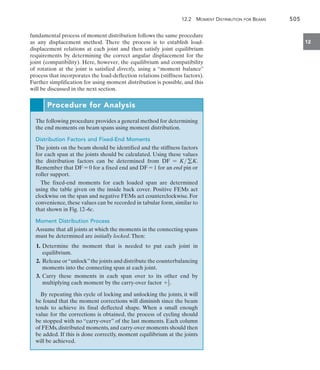 12.2 Moment Distribution for Beams	 505
12
fundamental process of moment distribution follows the same procedure
as any displacement method. There the process is to establish load-
displacement relations at each joint and then satisfy joint equilibrium
requirements by determining the correct angular displacement for the
joint (compatibility). Here, however, the equilibrium and compatibility
of rotation at the joint is satisfied directly, using a “moment balance”
process that incorporates the load-deflection relations (stiffness factors).
Further simplification for using moment distribution is possible, and this
will be discussed in the next section.
Procedure for Analysis
The following procedure provides a general method for determining
the end moments on beam spans using moment distribution.
Distribution Factors and Fixed-End Moments
The joints on the beam should be identified and the stiffness factors
for each span at the joints should be calculated. Using these values
the distribution factors can be determined from DF = K gK.
Remember that DF = 0 for a fixed end and DF = 1 for an end pin or
roller support.
The fixed-end moments for each loaded span are determined
using the table given on the inside back cover. Positive FEMs act
clockwise on the span and negative FEMs act counterclockwise. For
convenience, these values can be recorded in tabular form, similar to
that shown in Fig. 12–6c.
Moment Distribution Process
Assume that all joints at which the moments in the connecting spans
must be determined are initially locked.Then:
	 1.	
Determine the moment that is needed to put each joint in
equilibrium.
	 2.	 Release or“unlock”the joints and distribute the counterbalancing
moments into the connecting span at each joint.
	 3.	Carry these moments in each span over to its other end by
multiplying each moment by the carry-over factor +1
2.
By repeating this cycle of locking and unlocking the joints, it will
be found that the moment corrections will diminish since the beam
tends to achieve its final deflected shape. When a small enough
value for the corrections is obtained, the process of cycling should
be stopped with no “carry-over” of the last moments. Each column
of FEMs, distributed moments, and carry-over moments should then
be added. If this is done correctly, moment equilibrium at the joints
will be achieved.
 