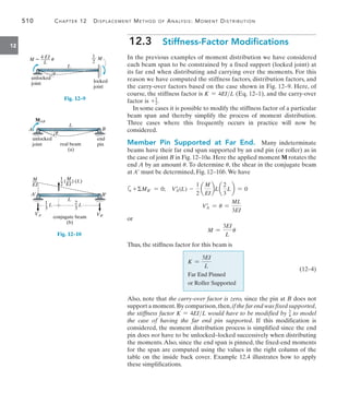 510	 Chapter 12   Displacement Method of Analysis: Moment Distribution
12
12.3  Stiffness-Factor Modifications
In the previous examples of moment distribution we have considered
each beam span to be constrained by a fixed support (locked joint) at
its far end when distributing and carrying over the moments. For this
reason we have computed the stiffness factors, distribution factors, and
the carry-over factors based on the case shown in Fig. 12–9. Here, of
course, the stiffness factor is K = 4EIL (Eq. 12–1), and the carry-over
factor is +1
2.
In some cases it is possible to modify the stiffness factor of a particular
beam span and thereby simplify the process of moment distribution.
Three cases where this frequently occurs in practice will now be
considered.
Member Pin Supported at Far End.  Many indeterminate
beams have their far end span supported by an end pin (or roller) as in
the case of joint B in Fig. 12–10a. Here the applied moment M rotates the
end A by an amount u. To determine u, the shear in the conjugate beam
at A must be determined, Fig. 12–10b.We have
a+MB = 0;  VA
=
(L) -
1
2
a
M
EI
bL a
2
3
L b = 0
VA
=
= u =
ML
3EI
or
M =
3EI
L
u
Thus, the stiffness factor for this beam is
K =
3EI
L
Far End Pinned
or Roller Supported
Also, note that the carry-over factor is zero, since the pin at B does not
support a moment.By comparison,then,if the far end was fixed supported,
the stiffness factor K = 4EIL would have to be modified by 3
4 to model
the case of having the far end pin supported. If this modification is
considered, the moment distribution process is simplified since the end
pin does not have to be unlocked–locked successively when distributing
the moments. Also, since the end span is pinned, the fixed-end moments
for the span are computed using the values in the right column of the
table on the inside back cover. Example 12.4 illustrates how to apply
these simplifications.
L
unlocked
joint locked
joint
4 EI
M  ____ u
L
1
__ M
2
u
Fig. 12–9
L
unlocked
joint
MAB
B
end
pin
A
real beam
(a)
u
Fig. 12–10
L
B¿
A¿
VA¿ VB¿
conjugate beam
(b)
M
__
EI
1 M
_ (__) (L)
2 EI
1
_ L
3
2
_ L
3
(12–4)
 