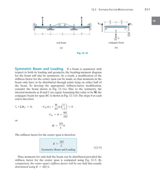 12.3 Stiffness-Factor Modifications	 511
12
Symmetric Beam and Loading.  If a beam is symmetric with
respect to both its loading and geometry, the bending-moment diagram
for the beam will also be symmetric. As a result, a modification of the
stiffness factor for the center span can be made, so that moments in the
beam only have to be distributed through joints lying on either half of
the beam. To develop the appropriate stiffness-factor modification,
consider the beam shown in Fig. 12–11a. Due to the symmetry, the
internal moments at B and C are equal.Assuming this value to be M, the
conjugate beam for span BC is shown in Fig. 12–11b.The slope u at each
end is therefore
a+MC= = 0;   -VB(L) +
M
EI
(L)a
L
2
b = 0
VB = u =
ML
2EI
or
M =
2EI
L
u
The stiffness factor for the center span is therefore
	
K =
2EI
L
Symmetric Beam and Loading
(12–5)
Thus, moments for only half the beam can be distributed provided the
stiffness factor for the center span is computed using Eq. 12–5. By
comparison, the center span’s stiffness factor will be one half that usually
determined using K = 4EIL.
A D
L
L¿ L¿
P
C
B
P
real beam
(a)
u u
Fig. 12–11
B¿ C¿
VB¿ VC¿
L
__
2
L
__
2
M
___ L
EI
M
___
EI
conjugate beam
(b)
 