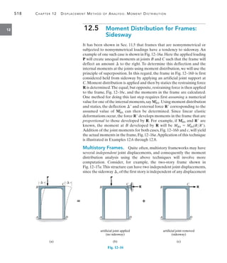 518	 Chapter 12   Displacement Method of Analysis: Moment Distribution
12 12.5  
Moment Distribution for Frames:
Sidesway
It has been shown in Sec. 11.5 that frames that are nonsymmetrical or
subjected to nonsymmetrical loadings have a tendency to sidesway. An
example of one such case is shown in Fig.12–16a.Here the applied loading
P will create unequal moments at joints B and C such that the frame will
deflect an amount  to the right. To determine this deflection and the
internal moments at the joints using moment distribution, we will use the
principle of superposition. In this regard, the frame in Fig. 12–16b is first
considered held from sidesway by applying an artificial joint support at
C. Moment distribution is applied and then by statics the restraining force
R is determined.The equal, but opposite, restraining force is then applied
to the frame, Fig. 12–16c, and the moments in the frame are calculated.
One method for doing this last step requires first assuming a numerical
value for one of the internal moments,say MBA
=
. Using moment distribution
and statics, the deflection  and external force R corresponding to the
assumed value of MBA
=
can then be determined. Since linear elastic
deformations occur, the force R develops moments in the frame that are
proportional to those developed by R. For example, if MBA
=
and R are
known, the moment at B developed by R will be MBA = MBA
=
(RR).
Addition of the joint moments for both cases, Fig. 12–16b and c, will yield
the actual moments in the frame,Fig.12–16a.Application of this technique
is illustrated in Examples 12.6 through 12.8.
Multistory Frames.  Quite often, multistory frameworks may have
several independent joint displacements, and consequently the moment
distribution analysis using the above techniques will involve more
computation. Consider, for example, the two-story frame shown in
Fig. 12–17a.This structure can have two independent joint displacements,
since the sidesway 1 of the first story is independent of any displacement
artificial joint removed
(sidesway)
(c)
B
A D
C
R
P
B
A D
C
artificial joint applied
(no sidesway)
(b)
R


P

B
A
C
D
(a)

Fig. 12–16
 