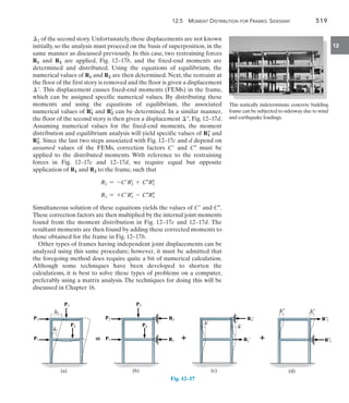 12.5 Moment Distribution for Frames: Sidesway	 519
12
2 of the second story.Unfortunately,these displacements are not known
initially, so the analysis must proceed on the basis of superposition, in the
same manner as discussed previously. In this case, two restraining forces
R1 and R2 are applied, Fig. 12–17b, and the fixed-end moments are
determined and distributed. Using the equations of equilibrium, the
numerical values of R1 and R2 are then determined. Next, the restraint at
the floor of the first story is removed and the floor is given a displacement
. This displacement causes fixed-end moments (FEMs) in the frame,
which can be assigned specific numerical values. By distributing these
moments and using the equations of equilibrium, the associated
numerical values of R1
=
and R2
=
can be determined. In a similar manner,
the floor of the second story is then given a displacement , Fig. 12–17d.
Assuming numerical values for the fixed-end moments, the moment
distribution and equilibrium analysis will yield specific values of R1

and
R2

. Since the last two steps associated with Fig. 12–17c and d depend on
assumed values of the FEMs, correction factors C and C must be
applied to the distributed moments. With reference to the restraining
forces in Fig. 12–17c and 12–17d, we require equal but opposite
application of R1 and R2 to the frame, such that
R2 = -CR2
=
+ CR2

R1 = +CR1
=
- CR1

Simultaneous solution of these equations yields the values of C and C.
These correction factors are then multiplied by the internal joint moments
found from the moment distribution in Fig. 12–17c and 12–17d. The
resultant moments are then found by adding these corrected moments to
those obtained for the frame in Fig. 12–17b.
Other types of frames having independent joint displacements can be
analyzed using this same procedure; however, it must be admitted that
the foregoing method does require quite a bit of numerical calculation.
Although some techniques have been developed to shorten the
calculations, it is best to solve these types of problems on a computer,
preferably using a matrix analysis. The techniques for doing this will be
discussed in Chapter 16.
This statically indeterminate concrete building
frame can be subjected to sidesway due to wind
and earthquake loadings.
(d)
¿¿
¿¿ ¿¿
¿¿
R¿¿
2
R¿¿
1
(c)
¿
¿

R1¿
R2¿
(b)
P2
P1
P3
P4

R2
R1
(a)
P2
P1
P3
P4
2
1

Fig. 12–17
 