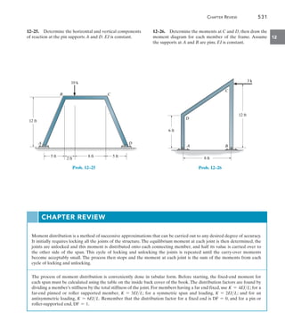 Chapter Review	 531
12
12–26.  Determine the moments at C and D, then draw the
moment diagram for each member of the frame. Assume
the supports at A and B are pins. EI is constant.
B
C
A
D
12 ft
6 ft
8 ft
3 k
Prob. 12–26
12–25.  Determine the horizontal and vertical components
of reaction at the pin supports A and D. EI is constant.
12 ft
8 ft
2 ft
5 ft 5 ft
A
B C
D
10 k
Prob. 12–25
Moment distribution is a method of successive approximations that can be carried out to any desired degree of accuracy.
It initially requires locking all the joints of the structure. The equilibrium moment at each joint is then determined, the
joints are unlocked and this moment is distributed onto each connecting member, and half its value is carried over to
the other side of the span. This cycle of locking and unlocking the joints is repeated until the carry-over moments
become acceptably small. The process then stops and the moment at each joint is the sum of the moments from each
cycle of locking and unlocking.
The process of moment distribution is conveniently done in tabular form. Before starting, the fixed-end moment for
each span must be calculated using the table on the inside back cover of the book.The distribution factors are found by
dividing a member’s stiffness by the total stiffness of the joint. For members having a far end fixed, use K = 4EIL; for a
far-end pinned or roller supported member, K = 3EIL; for a symmetric span and loading, K = 2EIL; and for an
antisymmetric loading, K = 6EIL. Remember that the distribution factor for a fixed end is DF = 0, and for a pin or
roller-supported end, DF = 1.
Chapter Review
 