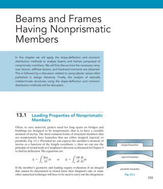 533
Beams and Frames
Having Nonprismatic
Members
In this chapter we will apply the slope-deflection and moment-
distribution methods to analyze beams and frames composed of
nonprismatic members. We will first discuss how the necessary carry-
over factors, stiffness factors, and fixed-end moments are obtained.
This is followed by a discussion related to using tabular values often
published in design literature. Finally, the analysis of statically
indeterminate structures using the slope-deflection and moment-
distribution methods will be discussed.
13.1  
Loading Properties of Nonprismatic
Members
Often, to save material, girders used for long spans on bridges and
buildings are designed to be nonprismatic, that is, to have a variable
moment of inertia. The most common forms of structural members that
are nonprismatic have haunches that are either stepped, tapered, or
parabolic, Fig. 13–1. Provided we can express the member’s moment of
inertia as a function of the length coordinate x, then we can use the
principle of virtual work or Castigliano’s theorem as discussed in Chapter 9
to find its deflection.The equations are
 =
L
l
0
Mm
EI
dx or  =
L
l
0
0M
0P
M
EI
dx
If the member’s geometry and loading require evaluation of an integral
that cannot be determined in closed form, then Simpson’s rule or some
other numerical technique will have to be used to carry out the integration.
stepped haunches
tapered haunches
parabolic haunches
Fig. 13–1
 