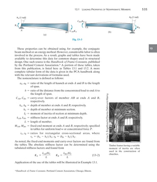 13.1  Loading Properties of Nonprismatic Members	 535
13
These properties can be obtained using, for example, the conjugate
beam method or an energy method. However, considerable labor is often
involved in the process. As a result, graphs and tables have been made
available to determine this data for common shapes used in structural
design. One such source is the Handbook of Frame Constants, published
by the Portland Cement Association.* A portion of these tables, taken
from this publication, is listed here as Tables 13.1 and 13.2. A more
complete tabular form of the data is given in the PCA handbook along
with the relevant derivations of formulas used.
The nomenclature is defined as follows:
aA, aB = 
ratio of the length of haunch at ends A and B to the length
of span.
b = 
ratio of the distance from the concentrated load to end A to
the length of span.
CAB, CBA = 
carry-over factors of member AB at ends A and B,
respectively.
hA, hB = depth of member at ends A and B, respectively.
hC = depth of member at minimum section.
IC = moment of inertia of section at minimum depth.
kAB, kBA = stiffness factor at ends A and B, respectively.
L = length of member.
MAB, MBA = 
fixed-end moment at ends A and B, respectively; specified
in tables for uniform load w or concentrated force P.
rA, rB = 
ratios for rectangular cross-sectional areas, where
rA = (hA - hC)hC, rB = (hB - hC)hC.
As noted, the fixed-end moments and carry-over factors are found from
the tables. The absolute stiffness factor can be determined using the
tabulated stiffness factors and found from
	 KA =
kABEIC
L
KB =
kBA EIC
L
	(13–2)
Application of the use of the tables will be illustrated in Example 13.1.
*Handbook of Frame Constants. Portland Cement Association, Chicago, Illinois.
uA (1 rad)
KA
CABKA
(a)
A
B
uB (1 rad)
KB
B
A
(b)
CBAKB
Fig. 13–3
Timber frames having a variable
moment of inertia are often
used in the construction of
churches.
©
Lisa
S.
Engelbrecht/Danita
Delimont/Alamy
 