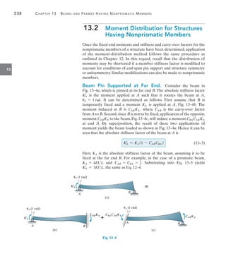 538	 Chapter 13   Beams and Frames Having Nonprismatic Members
13
13.2 
Moment Distribution for Structures
Having Nonprismatic Members
Once the fixed-end moments and stiffness and carry-over factors for the
nonprismatic members of a structure have been determined, application
of the moment-distribution method follows the same procedure as
outlined in Chapter 12. In this regard, recall that the distribution of
moments may be shortened if a member stiffness factor is modified to
account for conditions of end-span pin support and structure symmetry
or antisymmetry. Similar modifications can also be made to nonprismatic
members.
Beam Pin Supported at Far End.  Consider the beam in
Fig. 13–4a, which is pinned at its far end B. The absolute stiffness factor
K=
A is the moment applied at A such that it rotates the beam at A,
uA = 1 rad. It can be determined as follows. First assume that B is
temporarily fixed and a moment KA is applied at A, Fig. 13–4b. The
moment induced at B is CABKA, where CAB is the carry-over factor
from A to B.Second,since B is not to be fixed,application of the opposite
moment CABKA to the beam, Fig. 13–4c, will induce a moment CBA CABKA
at end A. By superposition, the result of these two applications of
moment yields the beam loaded as shown in Fig. 13–4a. Hence it can be
seen that the absolute stiffness factor of the beam at A is
	 KA
=
= KA (1 - CABCBA ) 	(13–3)
Here KA is the absolute stiffness factor of the beam, assuming it to be
fixed at the far end B. For example, in the case of a prismatic beam,
KA = 4EIL and CAB = CBA = 1
2. Substituting into Eq. 13–3 yields
K=
A = 3EIL, the same as Eq. 12–4.
K¿
A
A
uA (1 rad)
B
(a)

K¿
A
A
uA (1 rad)
B
B
(b)
CABKA
CABKA


B
CABKA
uA (1 rad)
CBACABKA
A
(c)
Fig. 13–4
 