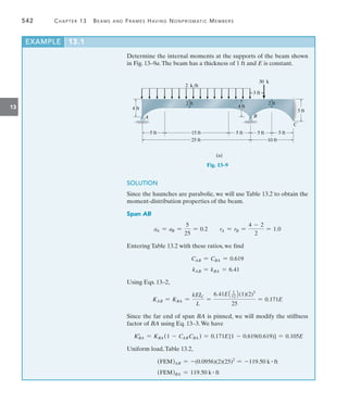 542	 Chapter 13   Beams and Frames Having Nonprismatic Members
13
Determine the internal moments at the supports of the beam shown
in Fig. 13–9a.The beam has a thickness of 1 ft and E is constant.
3 ft
30 k
2 k/ft
5 ft
C
25 ft
5 ft 15 ft 5 ft 5 ft
10 ft
(a)
5 ft
4 ft
A B
2 ft
4 ft
2 ft
Fig. 13–9
SOLUTION
Since the haunches are parabolic, we will use Table 13.2 to obtain the
moment-distribution properties of the beam.
Span AB
aA = aB =
5
25
= 0.2 rA = rB =
4 - 2
2
= 1.0
Entering Table 13.2 with these ratios, we find
CAB = CBA = 0.619
kAB = kBA = 6.41
Using Eqs. 13–2,
KAB = KBA =
kEIC
L
=
6.41E1 1
122(1)(2)3
25
= 0.171E
Since the far end of span BA is pinned, we will modify the stiffness
factor of BA using Eq. 13–3.We have
KBA
=
= KBA (1 - CABCBA ) = 0.171E[1 - 0.619(0.619)] = 0.105E
Uniform load,Table 13.2,
(FEM)AB = -(0.0956)(2)(25)2
= -119.50 k # ft
(FEM)BA = 119.50 k # ft
EXAMPLE 13.1
 