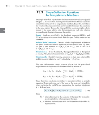544	 Chapter 13   Beams and Frames Having Nonprismatic Members
13
13.3 
Slope-Deflection Equations
for Nonprismatic Members
The slope-deflection equations for prismatic members were developed in
Chapter 11. In this section we will generalize the form of these equations
so that they apply as well to nonprismatic members.To do this, we will use
the results of the previous section and proceed to formulate the equations
in the same manner discussed in Chapter 11,that is,considering the effects
caused by the loads, relative joint displacement, and each joint rotation
separately, and then superimposing the results.
Loads.  Loads are specified by the fixed-end moments (FEM)AB and
(FEM)BA acting at the ends A and B of the span. Positive moments act
clockwise.
Relative Joint Translation.  When a relative displacement  between
the joints occurs, the induced moments are determined from Eq. 13–6.
At end A this moment is - 3KA L 4(1 + CAB ) and at end B it
is - 3KBL 4(1 + CBA ).
Rotation at A.  If end A rotates uA, the required moment in the span at
A is KAuA. Also, this induces a moment of CABKAuA = CBA KBuA at end B.
Rotation at B.  If end B rotates uB, a moment of KBuB must act at end B,
and the moment induced at end A is CBA KBuB = CABKAuB.
The total end moments caused by these effects yield the generalized
slope-deflection equations, which can therefore be written as
MAB = KA JuA + CABuB -

L
(1 + CAB ) R + (FEM)AB
MBA = KB JuB + CBAuA -

L
(1 + CBA ) R + (FEM)BA
Since these two equations are similar, we can express them as a single
equation. Referring to one end of the span as the near end (N) and the
other end as the far end (F), and representing the member rotation as
c = L, we have
		(13–8)
Here
MN = 
internal moment at the near end of the span; this moment is
positive clockwise when acting on the span.
KN = 
absolute stiffness of the near end determined from tables or
by calculation.
MN = KN1uN + CNuF - c(1 + CN )2 + (FEM)N
 