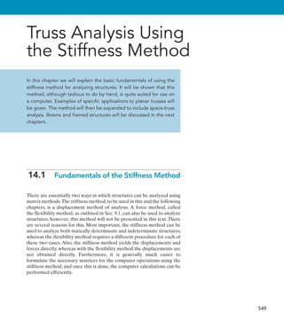 549
Truss Analysis Using
the Stiffness Method
In this chapter we will explain the basic fundamentals of using the
stiffness method for analyzing structures. It will be shown that this
method, although tedious to do by hand, is quite suited for use on
a computer. Examples of specific applications to planar trusses will
be given. The method will then be expanded to include space-truss
analysis. Beams and framed structures will be discussed in the next
chapters.
14.1  
Fundamentals of the Stiffness Method
There are essentially two ways in which structures can be analyzed using
matrix methods.The stiffness method, to be used in this and the following
chapters, is a displacement method of analysis. A force method, called
the flexibility method, as outlined in Sec. 9.1, can also be used to analyze
structures; however, this method will not be presented in this text. There
are several reasons for this. Most important, the stiffness method can be
used to analyze both statically determinate and indeterminate structures,
whereas the flexibility method requires a different procedure for each of
these two cases. Also, the stiffness method yields the displacements and
forces directly, whereas with the flexibility method the displacements are
not obtained directly. Furthermore, it is generally much easier to
formulate the necessary matrices for the computer operations using the
stiffness method; and once this is done, the computer calculations can be
performed efficiently.
 