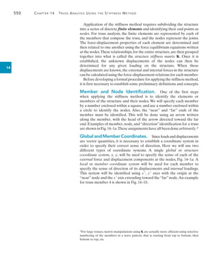 550	 Chapter 14  Truss Analysis Using the Stiffness Method
14
Application of the stiffness method requires subdividing the structure
into a series of discrete finite elements and identifying their end points as
nodes. For truss analysis, the finite elements are represented by each of
the members that compose the truss, and the nodes represent the joints.
The force-displacement properties of each element are determined and
then related to one another using the force equilibrium equations written
at the nodes.These relationships,for the entire structure,are then grouped
together into what is called the structure stiffness matrix K. Once it is
established, the unknown displacements of the nodes can then be
determined for any given loading on the structure. When these
displacements are known, the external and internal forces in the structure
can be calculated using the force-displacement relations for each member.
Before developing a formal procedure for applying the stiffness method,
it is first necessary to establish some preliminary definitions and concepts.
Member and Node Identification.  One of the first steps
when applying the stiffness method is to identify the elements or
members of the structure and their nodes. We will specify each member
by a number enclosed within a square, and use a number enclosed within
a circle to identify the nodes. Also, the “near” and “far” ends of the
member must be identified. This will be done using an arrow written
along the member, with the head of the arrow directed toward the far
end. Examples of member, node, and “direction” identification for a truss
are shown in Fig.14–1a.These assignments have all been done arbitrarily.*
Global and Member Coordinates.  Sinceloadsanddisplacements
are vector quantities, it is necessary to establish a coordinate system in
order to specify their correct sense of direction. Here we will use two
different types of coordinate systems. A single global or structure
coordinate system, x, y, will be used to specify the sense of each of the
external force and displacement components at the nodes, Fig. 14–1a. A
local or member coordinate system will be used for each member to
specify the sense of direction of its displacements and internal loadings.
This system will be identified using x, y axes with the origin at the
“near”node and the x axis extending toward the“far”node.An example
for truss member 4 is shown in Fig. 14–1b.
*For large trusses, matrix manipulations using K are actually more efficient using selective
numbering of the members in a wave pattern, that is, starting from top to bottom, then
bottom to top, etc.
 