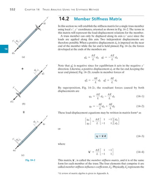 552	 Chapter 14  Truss Analysis Using the Stiffness Method
14
(a)
y¿
x¿
q¿F
dN
q¿
N
(b)
y¿
x¿
q–
F
dF
q–
N

x¿
(c)
y¿
qF
dF
dN

qN
Fig. 14–2
*A review of matrix algebra is given in Appendix A.
14.2  Member Stiffness Matrix
In this section we will establish the stiffness matrix for a single truss member
using local x, y coordinates, oriented as shown in Fig. 14–2.The terms in
this matrix will represent the load-displacement relations for the member.
A truss member can only be displaced along its axis (x axis) since the
loads are applied along this axis. Two independent displacements are
therefore possible.When a positive displacement dN is imposed on the near
end of the member while the far end is held pinned, Fig. 14–2a, the forces
developed at the ends of the members are
q=
N =
AE
L
dN q=
F = -
AE
L
dN
Note that q=
F is negative since for equilibrium it acts in the negative x
direction. Likewise, a positive displacement dF at the far end, keeping the
near end pinned, Fig. 14–2b, results in member forces of
q
N = -
AE
L
dF q
F =
AE
L
dF
By superposition, Fig. 14–2c, the resultant forces caused by both
displacements are
qN =
AE
L
dN -
AE
L
dF	(14–1)
qF = -
AE
L
dN +
AE
L
dF	(14–2)
These load-displacement equations may be written in matrix form* as
c
qN
qF
d =
AE
L
c
1 -1
-1 1
d c
dN
dF
d
or
	 (14–3)
where
k =
AE
L
c
1 -1
-1 1
d 	(14–4)
This matrix, k, is called the member stiffness matrix, and it is of the same
form for each member of the truss.The four elements that comprise it are
called member stiffness influence coefficients,k=
ij. Physically,k=
ij represents the
q = kd
 