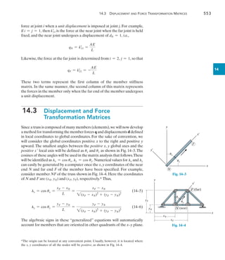 14.3 Displacement and Force Transformation Matrices	 553
14
force at joint i when a unit displacement is imposed at joint j. For example,
if i = j = 1, then k=
11 is the force at the near joint when the far joint is held
fixed, and the near joint undergoes a displacement of dN = 1, i.e.,
qN = k=
11 =
AE
L
Likewise,the force at the far joint is determined from i = 2, j = 1, so that
qF = k=
21 = -
AE
L
These two terms represent the first column of the member stiffness
matrix. In the same manner, the second column of this matrix represents
the forces in the member only when the far end of the member undergoes
a unit displacement.
14.3  
Displacement and Force
Transformation Matrices
Since a truss is composed of many members (elements),we will now develop
a method for transforming the member forces q and displacements d defined
in local coordinates to global coordinates. For the sake of convention, we
will consider the global coordinates positive x to the right and positive y
upward. The smallest angles between the positive x, y global axes and the
positive x local axis will be defined as ux and uy as shown in Fig. 14–3.The
cosines of these angles will be used in the matrix analysis that follows.These
will be identified as lx = cos ux, ly = cos uy. Numerical values for lx and ly
can easily be generated by a computer once the x,y coordinates of the near
end N and far end F of the member have been specified. For example,
consider member NF of the truss shown in Fig. 14–4. Here the coordinates
of N and F are (xN, yN) and (xF, yF), respectively.* Thus,
lx = cos ux =
xF - xN
L
=
xF - xN
2(xF - xN)2
+ (yF - yN)2
	(14–5)
ly = cos uy =
yF - yN
L
=
yF - yN
2(xF - xN)2
+ (yF - yN)2
	 (14–6)
The algebraic signs in these “generalized” equations will automatically
account for members that are oriented in other quadrants of the x–y plane.
*The origin can be located at any convenient point. Usually, however, it is located where
the x, y coordinates of all the nodes will be positive, as shown in Fig. 14–4.
y¿
x¿
x
F
y
N
ux
uy
Fig. 14–3
x¿
F (far)
N (near)
x
y
yF
yN
xN
xF
uy
ux
Fig. 14–4
 