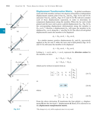 554	 Chapter 14  Truss Analysis Using the Stiffness Method
14
*The change in ux or uy will be neglected, since it is very small.
(a)
F
x¿
y
x
DNx
DNx cos ux
N
ux
(b)
DNy
DNy cos uy
F
x
y
x¿
N
uy
(c)
y
x¿
F
N
DFx cos ux
DFx
x
ux
Fig. 14–5
(d)
N
y
x
F
DFy cos uy
DFy
uy
x¿
Displacement Transformation Matrix.  In global coordinates
each end of the member can have two degrees of freedom or independent
displacements; namely, joint N has DNx and DNy, Figs. 14–5a and 14–5b,
and joint F has DFx and DFy, Figs. 14–5c and 14–5d.We will now consider
each of these displacements separately, in order to determine its
component displacement along the member. When the far end is held
pinned and the near end is given a global displacement DNx, Fig. 14–5a,
the corresponding displacement (deformation) along the member is
DNx cos ux.* Likewise, a displacement DNy will cause the member to be
displaced DNy cos uy along the x axis, Fig. 14–5b.The effect of both global
displacements causes the member to be displaced
dN = DNx cos ux + DNy cos uy
In a similar manner, positive displacements DFx and DFy successively
applied at the far end F, while the near end is held pinned, Figs. 14–5c
and 14–5d, will cause the member to be displaced
dF = DFx cos ux + DFy cos uy
Letting lx = cos ux and ly = cos uy represent the direction cosines for
the member, we have
dN = DNxlx + DNyly
dF = DFxlx + DFyly
which can be written in matrix form as
c
dN
dF
d = c
lx ly 0 0
0 0 lx ly
d D
DNx
DNy
DFx
DFy
T 	(14–7)
or
d = TD 		 (14–8)
where
T = c
lx ly 0 0
0 0 lx ly
d 		 (14–9)
From the above derivation, T transforms the four global x, y displace-
ments D into the two local x displacements d. Hence, T is referred to as
the displacement transformation matrix.
 