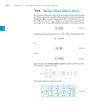 556	 Chapter 14  Truss Analysis Using the Stiffness Method
14
14.4  Member Global Stiffness Matrix
We will now combine the results of the preceding sections and determine
the stiffness matrix for a member which relates the member’s global force
components Q to its global displacements D. If we substitute Eq. 14–8
(d = TD) into Eq. 14–3 (q = kd), we can determine the member’s
forces q in terms of the global displacements D at its end points, namely,
q = kTD 	(14–13)
Substituting this equation into Eq. 14–11, Q = TT
q, yields the final result,
Q = TT
kTD
or
Q = kD 	(14–14)
where
k = TT
kT 	(14–15)
The matrix k is the member stiffness matrix in global coordinates. Since
TT
, T, and k are known, we have
k = D
lx 0
ly 0
0 lx
0 ly
T
AE
L
c
1 -1
-1 1
d c
lx ly 0 0
0 0 lx ly
d
Performing the matrix operations yields
k =
AE
L
Nx Ny Fx Fy
D
lx
2
lxly -lx
2
-lxly
lxly ly
2
-lxly -ly
2
-lx
2
-lxly lx
2
lxly
-lxly -ly
2
lxly ly
2
T
Nx
Ny
Fx
Fy
	
(14–16)
 