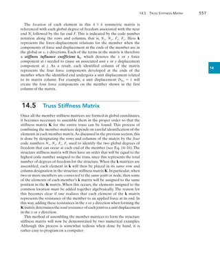 14.5 Truss Stiffness Matrix	 557
14
The location of each element in this 4 * 4 symmetric matrix is
referenced with each global degree of freedom associated with the near
end N, followed by the far end F. This is indicated by the code number
notation along the rows and columns, that is, Nx, Ny, Fx, Fy. Here k
represents the force-displacement relations for the member when the
components of force and displacement at the ends of the member are in
the global or x, y directions. Each of the terms in the matrix is therefore
a stiffness influence coefficient kij, which denotes the x or y force
component at i needed to cause an associated unit x or y displacement
component at j. As a result, each identified column of the matrix
represents the four force components developed at the ends of the
member when the identified end undergoes a unit displacement related
to its matrix column. For example, a unit displacement DNx = 1 will
create the four force components on the member shown in the first
column of the matrix.
14.5  Truss Stiffness Matrix
Once all the member stiffness matrices are formed in global coordinates,
it becomes necessary to assemble them in the proper order so that the
stiffness matrix K for the entire truss can be found. This process of
combining the member matrices depends on careful identification of the
elements in each member matrix.As discussed in the previous section,this
is done by designating the rows and columns of the matrix by the four
code numbers Nx, Ny, Fx, Fy used to identify the two global degrees of
freedom that can occur at each end of the member (see Eq. 14–16). The
structure stiffness matrix will then have an order that will be equal to the
highest code number assigned to the truss, since this represents the total
number of degrees of freedom for the structure.When the k matrices are
assembled, each element in k will then be placed in its same row and
column designation in the structure stiffness matrix K. In particular, when
two or more members are connected to the same joint or node, then some
of the elements of each member’s k matrix will be assigned to the same
position in the K matrix. When this occurs, the elements assigned to the
common location must be added together algebraically. The reason for
this becomes clear if one realizes that each element of the k matrix
represents the resistance of the member to an applied force at its end. In
this way, adding these resistances in the x or y direction when forming the
K matrix determines the total resistance of each joint to a unit displacement
in the x or y direction.
This method of assembling the member matrices to form the structure
stiffness matrix will now be demonstrated by two numerical examples.
Although this process is somewhat tedious when done by hand, it is
rather easy to program on a computer.
 