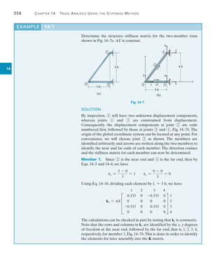558	 Chapter 14  Truss Analysis Using the Stiffness Method
14
EXAMPLE 14.1
Determine the structure stiffness matrix for the two-member truss
shown in Fig. 14–7a. AE is constant.
3 ft
4 ft
1
2 3
(a)
Fig. 14–7
SOLUTION
By inspection, 2 will have two unknown displacement components,
whereas joints 1 and 3 are constrained from displacement.
Consequently, the displacement components at joint 2 are code
numbered first, followed by those at joints 3 and 1 , Fig. 14–7b. The
origin of the global coordinate system can be located at any point. For
convenience, we will choose joint 2 as shown. The members are
identified arbitrarily and arrows are written along the two members to
identify the near and far ends of each member. The direction cosines
and the stiffness matrix for each member can now be determined.
Member 1. Since 2 is the near end and 3 is the far end, then by
Eqs. 14–5 and 14–6, we have
lx =
3 - 0
3
= 1 ly =
0 - 0
3
= 0
Using Eq. 14–16, dividing each element by L = 3 ft, we have
k1 = AE
1 2 3 4
D
0.333 0 -0.333 0
0 0 0 0
-0.333 0 0.333 0
0 0 0 0
T
1
2
3
4
The calculations can be checked in part by noting that k1 is symmetric.
Note that the rows and columns in k1 are identified by the x, y degrees
of freedom at the near end, followed by the far end, that is, 1, 2, 3, 4,
respectively, for member 1, Fig. 14–7b.This is done in order to identify
the elements for later assembly into the K matrix.
3 ft
4 ft
2 3
1
6
5
2
1
4
3
1
2
x
y
(b)
 