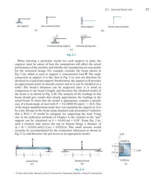 2
	 2.1 Idealized Structure	 37
When selecting a particular model for each support or joint, the
engineer must be aware of how the assumptions will affect the actual
performance of the member and whether the assumptions are reasonable
for the structural design. For example, consider the beam shown in
Fig. 2–4a, which is used to support a concentrated load P. The angle
connection at support A is like that in Fig. 2–1a and can therefore be
idealized as a typical pin support. Furthermore, the support at B provides
an approximate point of smooth contact and so it can be idealized as a
roller. The beam’s thickness can be neglected since it is small in
comparison to the beam’s length, and therefore the idealized model of
the beam is as shown in Fig. 2–4b. The analysis of the loadings in this
beam should give results that closely approximate the loadings in the
actual beam. To show that the model is appropriate, consider a specific
case of a beam made of steel with P = 8 k (8000 lb) and L = 20 ft. One
of the major simplifications made here was assuming the support at A to
be a pin. Design of the beam using standard code procedures* indicates
that a W10 * 19 would be adequate for supporting the load. Using
one  of the deflection methods of Chapter 8, the rotation at the “pin”
support can be calculated as u = 0.0103 rad = 0.59. From Fig. 2–4c,
such a rotation only moves the top or bottom flange a distance of
 = ur = (0.0103 rad)(5.12 in.) = 0.0528 in. This small amount would
certainly be accommodated by the connection fabricated as shown in
Fig. 2–1a, and therefore the pin serves as an appropriate model.
pin support pin-connected joint
(a)
fixed support
(b)
fixed-connected joint
torsional spring support torsional spring joint
(c)
k k
Fig. 2–3
*Codes such as the Manual of Steel Construction, American Institute of Steel Construction.
L
––
2
L
––
2
A
B
P
actual beam
(a)
L
––
2
L
––
2
P
B
A
idealized beam
(b) (c)
5.12 in.
5.12 in.
0.59
0.0528 in.
0.0528 in.
0.59
Fig. 2–4
 