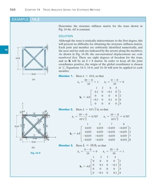560	 Chapter 14  Truss Analysis Using the Stiffness Method
14
Determine the structure stiffness matrix for the truss shown in
Fig. 14–8a. AE is constant.
SOLUTION
Although the truss is statically indeterminate to the first degree, this
will present no difficulty for obtaining the structure stiffness matrix.
Each joint and member are arbitrarily identified numerically, and
the near and far ends are indicated by the arrows along the members.
As shown in Fig. 14–8b, the unconstrained displacements are code
numbered first. There are eight degrees of freedom for the truss,
and so K will be an 8 * 8 matrix. In order to keep all the joint
coordinates positive, the origin of the global coordinates is chosen
at 1 . Equations 14–5, 14–6, and 14–16 will now be applied to each
member.
Member 1. Here L = 10 ft, so that
lx =
10 - 0
10
= 1 ly =
0 - 0
10
= 0
k1 = AE
1 2 6 5
D
0.1 0 -0.1 0
0 0 0 0
-0.1 0 0.1 0
0 0 0 0
T
1
2
6
5
Member 2. Here L = 1022 ft, so that
lx =
10 - 0
1022
= 0.707 ly =
10 - 0
1022
= 0.707
k2 = AE
1 2 7 8
D
0.035 0.035 -0.035 -0.035
0.035 0.035 -0.035 -0.035
-0.035 -0.035 0.035 0.035
-0.035 -0.035 0.035 0.035
T
1
2
7
8
Member 3. Here L = 10 ft, so that
lx =
0 - 0
10
= 0 ly =
10 - 0
10
= 1
k3 = AE
1 2 3 4
D
0 0 0 0
0 0.1 0 -0.1
0 0 0 0
0 -0.1 0 0.1
T
1
2
3
4
EXAMPLE 14.2
10 ft
10 ft
(a)
10 ft
10 ft
4
y
3
4
4
8
3
6
2
5
5
x
6
2
1
1
2
3
(b)
1
7
6
Fig. 14–8
 