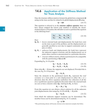 562	 Chapter 14  Truss Analysis Using the Stiffness Method
14
14.6 
Application of the Stiffness Method
for Truss Analysis
Once the structure stiffness matrix is formed,the global force components Q
acting on the truss can then be related to its global displacements D using
	 Q = KD(14–17)
This equation is referred to as the structure stiffness equation. Since we
have always assigned the lowest code numbers to identify the uncon­
strained degrees of freedom,this will allow us now to partition this equation
in the following form*:
	 (14–18)
Here
Qk, Dk = 
known external loads and displacements; the loads here exist
on the truss as part of the problem, and the displacements are
generally specified as zero due to support constraints such as
pins or rollers.
Qu, Du = 
unknown loads and displacements; the loads here represent
the unknown support reactions, and the displacements are at
joints where motion is unconstrained in a particular direction.
  K = 
structure stiffness matrix,which is partitioned to be compatible
with the partitioning of Q and D.
Expanding Eq. 14–18 yields
	 Qk = K11Du + K12Dk(14–19)
	 Qu = K21Du + K22Dk(14–20)
Most often Dk = 0 since the supports are not displaced. Provided this is
the case, Eq. 14–19 becomes
Qk = K11Du
Since the elements in the partitioned matrix K11 represent the total
resistance at a truss joint to a unit displacement in either the x or y
direction, then the above equation symbolizes the collection of all the
force equilibrium equations applied to the joints where the external loads
are zero or have a known value (Qk). Solving for Du, we have
	 Du = [K11]-1
Qk (14–21)
From this equation we can obtain a direct solution for all the unknown
joint displacements; then using Eq. 14–20 with Dk = 0 yields
	 Qu = K21Du(14–22)
from which the unknown support reactions can be determined. The
member forces can be determined using Eq. 14–13, namely
q = kTD
c
Qk
Qu
d = c
K11 K12
K21 K22
d c
Du
Dk
d
*This partitioning scheme will become obvious in the numerical examples that follow.
 