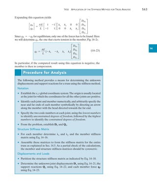 14.6 Application of the Stiffness Method for Truss Analysis	 563
14
Expanding this equation yields
c
qN
qF
d =
AE
L
c
1 -1
-1 1
d c
lx ly 0 0
0 0 lx ly
d D
DNx
DNy
DFx
DFy
T
Since qN = -qF for equilibrium,only one of the forces has to be found.Here
we will determine qF, the one that exerts tension in the member, Fig. 14–2c.
	 (14–23)
In particular, if the computed result using this equation is negative, the
member is then in compression.
Procedure for Analysis
The following method provides a means for determining the unknown
displacements and support reactions for a truss using the stiffness method.
Notation
	 •	 Establish the x,y global coordinate system.The origin is usually located
at the joint for which the coordinates for all the other joints are positive.
	 •	 Identify each joint and member numerically,and arbitrarily specify the
near and far ends of each member symbolically by directing an arrow
along the member with the head directed towards the far end.
	 •	 Specify the two code numbers at each joint,using the lowest numbers
to identify unconstrained degrees of freedom, followed by the highest
numbers to identify the constrained degrees of freedom.
	 •	 From the problem, establish Dk and Qk.
Structure Stiffness Matrix
	 •	 For each member determine x and y and the member stiffness
matrix using Eq. 14–16.
	 •	 Assemble these matrices to form the stiffness matrix for the entire
truss as explained in Sec. 14.5. As a partial check of the calculations,
the member and structure stiffness matrices should be symmetric.
Displacements and Loads
	 •	 Partition the structure stiffness matrix as indicated by Eq. 14–18.
	 •	 Determine the unknown joint displacements Du using Eq. 14–21, the
support reactions Qu using Eq. 14–22, and each member force qF
using Eq. 14–23.
qF =
AE
L
[-lx -ly lx ly]D
DNx
DNy
DFx
DFy
T
 