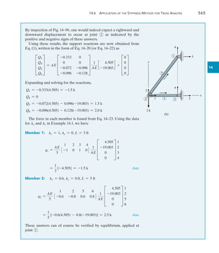 14.6 Application of the Stiffness Method for Truss Analysis	 565
14
By inspection of Fig. 14–9b, one would indeed expect a rightward and
downward displacement to occur at joint 2 as indicated by the
positive and negative signs of these answers.
Using these results, the support reactions are now obtained from
Eq. (1), written in the form of Eq. 14–20 (or Eq. 14–22) as
D
Q3
Q4
Q5
Q6
T = AE D
-0.333 0
0 0
-0.072 -0.096
-0.096 -0.128
T
1
AE
c
4.505
-19.003
d + D
0
0
0
0
T
Expanding and solving for the reactions,
Q3 = -0.333(4.505) = -1.5 k
Q4 = 0
Q5 = -0.072(4.505) - 0.096(-19.003) = 1.5 k
Q6 = -0.096(4.505) - 0.128(-19.003) = 2.0 k
The force in each member is found from Eq. 14–23. Using the data
for lx and ly in Example 14.1, we have
Member 1:  lx = 1, ly = 0, L = 3 ft
q1 =
AE
3
1 2 3 4
3 -1 0 1 04
1
AE
D
4.505
-19.003
0
0
T
1
2
3
4
	 =
1
3
[-4.505] = -1.5 k Ans.
Member 2:  lx = 0.6, ly = 0.8, L = 5 ft
q2 =
AE
5
1 2 5 6
3 -0.6 -0.8 0.6 0.84
1
AE
D
4.505
-19.003
0
0
T
1
2
5
6
	 
=
1
5
[-0.6(4.505) - 0.8(-19.003)] = 2.5 k Ans.
These answers can of course be verified by equilibrium, applied at
joint 2 .
2 3
1
6
5
2
1
4
3
1
2
x
y
(b)
2 k
 