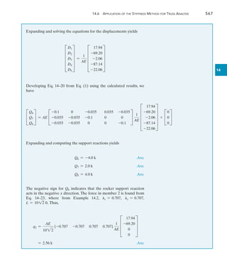 14.6 Application of the Stiffness Method for Truss Analysis	 567
14
Expanding and solving the equations for the displacements yields
E
D1
D2
D3
D4
D5
U =
1
AE
E
17.94
-69.20
-2.06
-87.14
-22.06
U
Developing Eq. 14–20 from Eq. (1) using the calculated results, we
have
C
Q6
Q7
Q8
S = AE C
-0.1 0 -0.035 0.035 -0.035
-0.035 -0.035 -0.1 0 0
-0.035 -0.035 0 0 -0.1
S
1
AE
E
17.94
-69.20
-2.06
-87.14
-22.06
U + C
0
0
0
S
Expanding and computing the support reactions yields
	 Q6 = -4.0 k	 Ans.
	 Q7 = 2.0 k	 Ans.
	 Q8 = 4.0 k	 Ans.
The negative sign for Q6 indicates that the rocker support reaction
acts in the negative x direction. The force in member 2 is found from
Eq. 14–23, where from Example 14.2, lx = 0.707, ly = 0.707,
L = 1012 ft. Thus,
q2 =
AE
1022
[-0.707 -0.707 0.707 0.707]
1
AE
D
17.94
-69.20
0
0
T
	 = 2.56 k	 Ans.
 