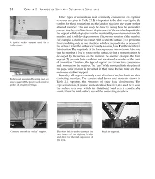 38	 Chapter 2  Analysis of Statically Determinate Structures
2
Other types of connections most commonly encountered on coplanar
structures are given in Table 2.1. It is important to be able to recognize the
symbols for these connections and the kinds of reactions they exert on their
attached members. This can easily be done by noting how the connection
prevents any degree of freedom or displacement of the member.In particular,
the support will develop a force on the member if it prevents translation of the
member, and it will develop a moment if it prevents rotation of the member.
For example, a member in contact with a smooth surface (3) is prevented
from translating only in one direction, which is perpendicular or normal to
the surface.Hence,the surface exerts only a normal force F on the member in
this direction.The magnitude of this force represents one unknown.Also note
that the member is free to rotate on the surface, so that a moment cannot be
developed by the surface on the member. As another example, the fixed
support (7) prevents both translation and rotation of a member at the point
of connection. Therefore, this type of support exerts two force components
and a moment on the member.The “curl” of the moment lies in the plane of
the page, since rotation is prevented in that plane. Hence, there are three
unknowns at a fixed support.
In reality, all supports actually exert distributed surface loads on their
contacting members. The concentrated forces and moments shown in
Table 2.1 represent the resultants of these load distributions. This
representation is, of course, an idealization; however, it is used here since
the surface area over which the distributed load acts is considerably
smaller than the total surface area of the connecting members.
A typical rocker support used for a
bridge girder.
Rollers and associated bearing pads are
used to support the prestressed concrete
girders of a highway bridge.
Concrete smooth or “roller” support. The short link is used to connect the
two girders of the highway bridge
and allow for thermal expansion of
the deck.
Steel pin support.
 