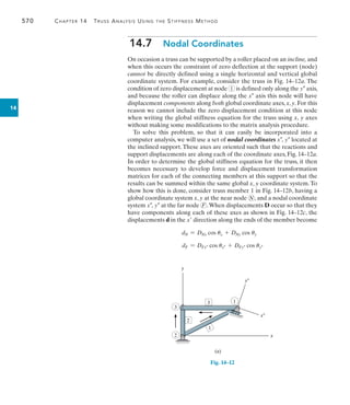 570	 Chapter 14  Truss Analysis Using the Stiffness Method
14
14.7  Nodal Coordinates
On occasion a truss can be supported by a roller placed on an incline, and
when this occurs the constraint of zero deflection at the support (node)
cannot be directly defined using a single horizontal and vertical global
coordinate system. For example, consider the truss in Fig. 14–12a. The
condition of zero displacement at node 1 is defined only along the y axis,
and because the roller can displace along the x axis this node will have
displacement components along both global coordinate axes, x, y. For this
reason we cannot include the zero displacement condition at this node
when writing the global stiffness equation for the truss using x, y axes
without making some modifications to the matrix analysis procedure.
To solve this problem, so that it can easily be incorporated into a
computer analysis, we will use a set of nodal coordinates x, y located at
the inclined support.These axes are oriented such that the reactions and
support displacements are along each of the coordinate axes, Fig. 14–12a.
In order to determine the global stiffness equation for the truss, it then
becomes necessary to develop force and displacement transformation
matrices for each of the connecting members at this support so that the
results can be summed within the same global x, y coordinate system.To
show how this is done, consider truss member 1 in Fig. 14–12b, having a
global coordinate system x, y at the near node N , and a nodal coordinate
system x, y at the far node F .When displacements D occur so that they
have components along each of these axes as shown in Fig. 14–12c, the
displacements d in the x direction along the ends of the member become
dN = DNx cos ux + DNy cos uy
dF = DFx cos ux + DFy cos uy
y
x
x–
y–
(a)
2
3
3
2
1
1
Fig. 14–12
 