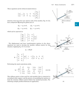 14.7 Nodal Coordinates	 571
14
These equations can be written in matrix form as
c
dN
dF
d = c
lx ly 0 0
0 0 lx ly
d D
DNx
DNy
DFx
DFy
T
Likewise, forces q at the near and far ends of the member, Fig. 14–12d,
have components Q along the global axes of
QNx = qN cos ux QNy = qN cos uy
QFx = qF cos ux QFy = qF cos uy
which can be expressed as
D
QNx
QNy
QFx
QFy
T = D
lx 0
ly 0
0 lx
0 ly
T c
qN
qF
d
The displacement and force transformation matrices in the above
equations are used to develop the member stiffness matrix for this
situation.Applying Eq. 14–15, we have
k = TT
kT
k = D
lx 0
ly 0
0 lx
0 ly
T
AE
L
c
1 -1
-1 1
d c
lx ly 0 0
0 0 lx ly
d
Performing the matrix operations yields,
	 k =
AE
L
D
lx
2
lxly -lxlx -lxly
lxly ly
2
-lylx -lyly
-lxlx -lylx lx
2
lxly
-lxly -lyly lxly ly
2
T 	(14–24)
This stiffness matrix is then used for each member that is connected to
an inclined roller support, and the process of assembling the matrices to
form the structure stiffness matrix follows the standard procedure. The
following example problem illustrates its application.
y¿
y
x
x–
y–
x¿
global coordinates
nodal
coordinates
local
coordinates
(b)
F
N
y
x
F
N
x–
y–
x¿
global
coordinates
(c)
DNy
DFy–
DFx–
DNy cos uy
DNx cos ux
DFx– cos ux–
DFy– cos uy–
DNx
uy
ux
uy–
ux–
y
x
y–
x–
x¿
(d)
qN
qF
F
N
QNy
QFx–
QFy–
QNx
uy
ux
ux–
uy–
 