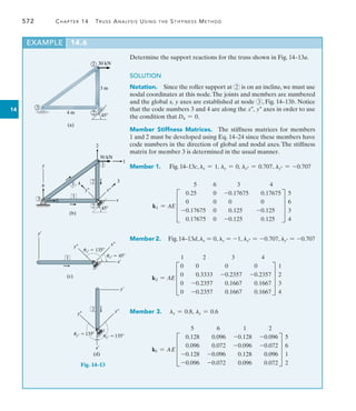 572	 Chapter 14  Truss Analysis Using the Stiffness Method
14
Determine the support reactions for the truss shown in Fig. 14–13a.
SOLUTION
Notation.  Since the roller support at 2 is on an incline, we must use
nodal coordinates at this node.The joints and members are numbered
and the global x, y axes are established at node 3 , Fig. 14–13b. Notice
that the code numbers 3 and 4 are along the x, y axes in order to use
the condition that D4 = 0.
Member Stiffness Matrices.  The stiffness matrices for members
1 and 2 must be developed using Eq. 14–24 since these members have
code numbers in the direction of global and nodal axes. The stiffness
matrix for member 3 is determined in the usual manner.
Member 1.  Fig. 14–13c, lx = 1, ly = 0, lx = 0.707, ly = -0.707
k1 = AE
5 6 3 4
D
0.25 0 -0.17675 0.17675
0 0 0 0
-0.17675 0 0.125 -0.125
0.17675 0 -0.125 0.125
T
5
6
3
4
Member 2.  Fig.14–13d,lx = 0, ly = -1, lx = -0.707, ly = -0.707
k2 = AE
1 2 3 4
D
0 0 0 0
0 0.3333 -0.2357 -0.2357
0 -0.2357 0.1667 0.1667
0 -0.2357 0.1667 0.1667
T
1
2
3
4
Member 3.  lx = 0.8, ly = 0.6
k3 = AE
5 6 1 2
D
0.128 0.096 -0.128 -0.096
0.096 0.072 -0.096 -0.072
-0.128 -0.096 0.128 0.096
-0.096 -0.072 0.096 0.072
T
5
6
1
2
EXAMPLE 14.6
4 m
(a)
3 m
45
30 kN
1
2
3
Fig. 14–13
(b)
45
30 kN
1
2
5
6
2
3
1
2
4 3
1
3
y–
y
x–
x
1
y¿
x¿
y– x–
ux–  45
(c)
uy–  135
(d)
x¿
y– x–
y¿
2
ux– 135
uy– 135
 