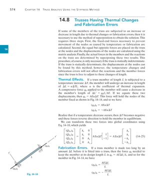 574	 Chapter 14  Truss Analysis Using the Stiffness Method
14
14.8  
Trusses Having Thermal Changes
and Fabrication Errors
If some of the members of the truss are subjected to an increase or
decrease in length due to thermal changes or fabrication errors, then it is
necessary to use the method of superposition to obtain the solution.This
requires three steps. First, the fixed-end forces necessary to prevent
movement of the nodes as caused by temperature or fabrication are
calculated. Second, the equal but opposite forces are placed on the truss
at the nodes and the displacements of the nodes are calculated using the
matrix analysis.Finally,the actual forces in the members and the reactions
on the truss are determined by superposing these two results. This
procedure,of course,is only necessary if the truss is statically indeterminate.
If the truss is statically determinate, the displacements at the nodes can
be found by this method; however, the temperature changes and
fabrication errors will not affect the reactions and the member forces
since the truss is free to adjust to these changes of length.
Thermal Effects.  If a truss member of length L is subjected to a
temperature increase T, the member will undergo an increase in length
of L = aTL, where a is the coefficient of thermal expansion.
A compressive force q0 applied to the member will cause a decrease in
the member’s length of L = q0LAE. If we equate these two
displacements, then q0 = AEaT. This force will hold the nodes of the
member fixed as shown in Fig. 14–14, and so we have
(qN)0 = AEaT
(qF)0 = -AEaT
Realize that if a temperature decrease occurs, then T becomes negative
and these forces reverse direction to hold the member in equilibrium.
We can transform these two forces into global coordinates using
Eq. 14–10, which yields
	 D
(QNx)0
(QNy)0
(QFx)0
(QFy)0
T = D
lx 0
ly 0
0 lx
0 ly
T AEaT c
1
-1
d = AEaT D
lx
ly
-lx
-ly
T 	(14–25)
Fabrication Errors.  If a truss member is made too long by an
amount L before it is fitted into a truss, then the force q0 needed to
keep the member at its design length L is q0 = AELL, and so for the
member in Fig. 14–14, we have
(qN)0 =
AEL
L
(qF)0 = -
AEL
L
y¿
x¿
(qN)0
(qF)0
L
F
N
Fig. 14–14
 