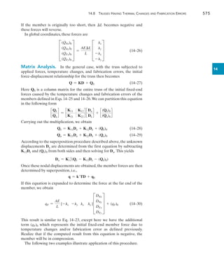 14.8 Trusses Having Thermal Changes and Fabrication Errors	 575
14
If the member is originally too short, then L becomes negative and
these forces will reverse.
In global coordinates, these forces are
	 D
(QNx)0
(QNy)0
(QFx)0
(QFy)0
T =
AEL
L
D
lx
ly
-lx
-ly
T 	(14–26)
Matrix Analysis.  In the general case, with the truss subjected to
applied forces, temperature changes, and fabrication errors, the initial
force-displacement relationship for the truss then becomes
	 Q = KD + Q0	(14–27)
Here Q0 is a column matrix for the entire truss of the initial fixed-end
forces caused by the temperature changes and fabrication errors of the
members defined in Eqs. 14–25 and 14–26.We can partition this equation
in the following form
c
Qk
Qu
d = c
K11 K12
K21 K22
d c
Du
Dk
d + c
(Qk)0
(Qu)0
d
Carrying out the multiplication, we obtain
	 Qk = K11Du + K12Dk + (Qk)0	(14–28)
	 Qu = K21Du + K22Dk + (Qu)0	(14–29)
According to the superposition procedure described above, the unknown
displacements Du are determined from the first equation by subtracting
K12Dk and (Qk)0 from both sides and then solving for Du. This yields
Du = K11
-1
(Qk - K12Dk - (Qk)0)
Once these nodal displacements are obtained,the member forces are then
determined by superposition, i.e.,
q = kTD + q0
If this equation is expanded to determine the force at the far end of the
member, we obtain
	 qF =
AE
L
[-lx -ly lx ly ]D
DNx
DNy
DFx
DFy
T + (qF)0	(14–30)
This result is similar to Eq. 14–23, except here we have the additional
term (qF)0 which represents the initial fixed-end member force due to
temperature changes and/or fabrication error as defined previously.
Realize that if the computed result from this equation is negative, the
member will be in compression.
The following two examples illustrate application of this procedure.
 