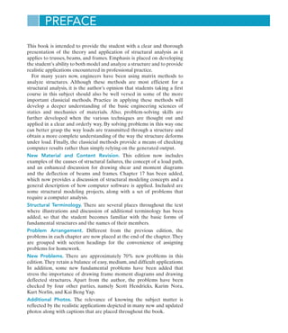   Preface
This book is intended to provide the student with a clear and thorough
presentation of the theory and application of structural analysis as it
applies to trusses, beams, and frames. Emphasis is placed on developing
the student’s ability to both model and analyze a structure and to provide
realistic applications encountered in professional practice.
For many years now, engineers have been using matrix methods to
analyze structures. Although these methods are most efficient for a
structural analysis, it is the author’s opinion that students taking a first
course in this subject should also be well versed in some of the more
important classicial methods. Practice in applying these methods will
develop a deeper understanding of the basic engineering sciences of
statics and mechanics of materials. Also, problem-solving skills are
further developed when the various techniques are thought out and
applied in a clear and orderly way. By solving problems in this way one
can better grasp the way loads are transmitted through a structure and
obtain a more complete understanding of the way the structure deforms
under load. Finally, the classicial methods provide a means of checking
computer results rather than simply relying on the generated output.
New Material and Content Revision. This edition now includes
examples of the causes of structural failures, the concept of a load path,
and an enhanced discussion for drawing shear and moment diagrams
and the deflection of beams and frames. Chapter 17 has been added,
which now provides a discussion of structural modeling concepts and a
general description of how computer software is applied. Included are
some structural modeling projects, along with a set of problems that
require a computer analysis.
Structural Terminology. There are several places throughout the text
where illustrations and discussion of additional terminology has been
added, so that the student becomes familiar with the basic forms of
fundamental structures and the names of their members.
Problem Arrangement. Different from the previous edition, the
problems in each chapter are now placed at the end of the chapter.They
are grouped with section headings for the convenience of assigning
problems for homework.
New Problems. There are approximately 70% new problems in this
edition.They retain a balance of easy, medium, and difficult applications.
In addition, some new fundamental problems have been added that
stress the importance of drawing frame moment diagrams and drawing
deflected structures. Apart from the author, the problems have been
checked by four other parties, namely Scott Hendricks, Karim Nora,
Kurt Norlin, and Kai Beng Yap.
Additional Photos. The relevance of knowing the subject matter is
reflected by the realistic applications depicted in many new and updated
photos along with captions that are placed throughout the book.
 