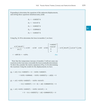 14.8 Trusses Having Thermal Changes and Fabrication Errors	 579
14
Expanding to determine the equations of the unknown displacements,
and solving these equations simultaneously, yields
D1 = -0.002027 ft
	 D2 = -0.01187 ft
D3 = -0.002027 ft
D4 = -0.009848 ft
D5 = -0.002027 ft
Using Eq. 14–30 to determine the force in member 2, we have
q2 =
0.75329(106
)4
1022
[-0.707 -0.707 0.707 0.707]D
-0.002027
-0.01187
0
0
T - 0.75329(106
)4 36.5(10-6
)4(150)
= -6093 lb = -6.09 k	 Ans.
Note that the temperature increase of member 2 will not cause any
reactions on the truss since externally the truss is statically determinate.
To show this, consider the matrix expansion of Eq. (1) for determining
the reactions. Using the results for the displacements, we have
Q6 = AE[-0.1(-0.002027) + 0 - 0.035(-0.002027)
+ 0.035(-0.009848) - 0.035(-0.002027)] + AE[0] = 0
Q7 = AE[-0.035(-0.002027) - 0.035(-0.01187)
- 0.1(-0.002027) + 0 + 0] + AE[-0.000689325] = 0
Q8 = AE[-0.035(-0.002027) - 0.035(-0.01187) + 0
+ 0 - 0.1(-0.002027)] + AE[-0.000689325] = 0
 