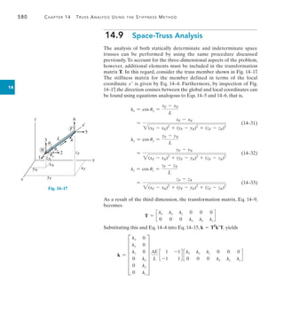 580	 Chapter 14  Truss Analysis Using the Stiffness Method
14
14.9  Space-Truss Analysis
The analysis of both statically determinate and indeterminate space
trusses can be performed by using the same procedure discussed
previously. To account for the three-dimensional aspects of the problem,
however, additional elements must be included in the transformation
matrix T. In this regard, consider the truss member shown in Fig. 14–17.
The stiffness matrix for the member defined in terms of the local
coordinate x is given by Eq. 14–4. Furthermore, by inspection of Fig.
14–17, the direction cosines between the global and local coordinates can
be found using equations analogous to Eqs. 14–5 and 14–6, that is,
	 lx = cos ux =
xF - xN
L
	 =
xF - xN
2(xF - xN)2
+ (yF - yN)2
+ (zF - zN)2
(14–31)
	 ly = cos uy =
yF - yN
L
	 =
yF - yN
2(xF - xN)2
+ (yF - yN)2
+ (zF - zN)2
(14–32)
	 lz = cos uz =
zF - zN
L
	 =
zF - zN
2(xF - xN)2
+ (yF - yN)2
+ (zF - zN)2
(14–33)
As a result of the third dimension, the transformation matrix, Eq. 14–9,
becomes
T = c
lx ly lz 0 0 0
0 0 0 lx ly lz
d
Substituting this and Eq. 14–4 into Eq. 14–15, k = TT
kT, yields
k = F
lx 0
ly 0
lz 0
0 lx
0 ly
0 lz
V
AE
L
c
1 -1
-1 1
d c
lx ly lz 0 0 0
0 0 0 lx ly lz
d
F
x¿
L
6
5
4
3
2
1
N
x
z
y
yN
xN
yF
xF
zF
zN
uy
ux
uz
Fig. 14–17
 