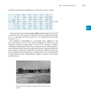 14.9 Space-Truss Analysis	 581
14
Carrying out the matrix multiplication yields the symmetric matrix
k =
AE
L
Nx Ny Nz Fx Fy Fz
F
lx
2
lxly lxlz
lylx ly
2
lylz
lzlx lzly lz
2
-lx
2
-lxly -lxlz
-lylx -ly
2
-lylz
-lzlx -lzly -lz
2
-lx
2
-lxly -lxlz
-lylx -ly
2
-lylz
-lzlx -lzly -lz
2
lx
2
lxly lxlz
lylx ly
2
lylz
lzlx lzly lz
2
V
Nx
Ny
Nz
Fx
Fy
Fz

(14–34)
This equation represents the member stiffness matrix expressed in global
coordinates. The code numbers along the rows and columns reference
the x, y, z directions at the near end, Nx, Ny, Nz, followed by those at the
far end, Fx, Fy, Fz.
For computer programming, it is generally more efficient to use
Eq. 14–34 than to carry out the matrix multiplication TT
kT for each
member. Computer storage space is saved if the “structure” stiffness
matrix K is first initialized with all zero elements; then as the elements of
each member stiffness matrix are generated, they are placed directly into
their respective positions in K. After the structure stiffness matrix has
been developed,the same procedure outlined in Sec.14.6 can be followed
to determine the joint displacements, support reactions, and internal
member forces.
The roof of this building is supported by a series of space
trusses.
 