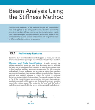 585
Beam Analysis Using
the Stiffness Method
The concepts presented in the previous chapter will be extended
here and applied to the analysis of beams. It will be shown that
once the member stiffness matrix and the transformation matrix
have been developed, the procedure for application is exactly the
same as that for trusses. Special consideration will be given to cases
of differential settlement and temperature.
15.1  Preliminary Remarks
Before we show how the stiffness method applies to beams, we will first
discuss some preliminary concepts and definitions related to these members.
Member and Node Identification.  In order to apply the
stiffness method to beams, we must first determine how to subdivide
the beam into its component finite elements. In general, each element must
be free from load and have a prismatic cross section. For this reason the
nodes of each element are located at a support or at points where members
are connected together, where an external force is applied, where the cross-
sectional area suddenly changes, or where the vertical or rotational
displacement at a point is to be determined.For example,consider the beam
in Fig. 15–1a. Using the same scheme as that for trusses, four nodes are
specified numerically within a circle, and the three elements are identified
numerically within a square. Also, notice that the “near” and “far” ends of
each element are identified by the arrows written alongside each element.
(a)
x
y
2 3
1
1
3
5
6
2 4
7
1
8
3
P
2 4
Fig. 15–1
 