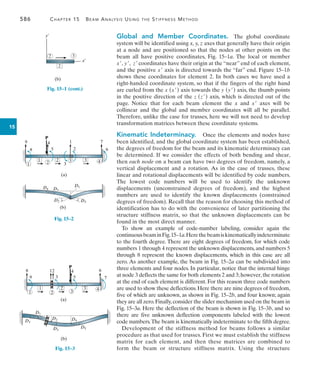 586	 Chapter 15   Beam Analysis Using the Stiffness Method
15
Global and Member Coordinates.  The global coordinate
system will be identified using x, y, z axes that generally have their origin
at a node and are positioned so that the nodes at other points on the
beam all have positive coordinates, Fig. 15–1a. The local or member
x, y, z coordinates have their origin at the “near” end of each element,
and the positive x axis is directed towards the “far” end. Figure 15–1b
shows these coordinates for element 2. In both cases we have used a
right-handed coordinate system, so that if the fingers of the right hand
are curled from the x (x) axis towards the y (y) axis, the thumb points
in the positive direction of the z (z) axis, which is directed out of the
page. Notice that for each beam element the x and x axes will be
collinear and the global and member coordinates will all be parallel.
Therefore, unlike the case for trusses, here we will not need to develop
transformation matrices between these coordinate systems.
Kinematic Indeterminacy.  Once the elements and nodes have
been identified, and the global coordinate system has been established,
the degrees of freedom for the beam and its kinematic determinacy can
be determined. If we consider the effects of both bending and shear,
then each node on a beam can have two degrees of freedom, namely, a
vertical displacement and a rotation. As in the case of trusses, these
linear and rotational displacements will be identified by code numbers.
The lowest code numbers will be used to identify the unknown
displacements (unconstrained degrees of freedom), and the highest
numbers are used to identify the known displacements (constrained
degrees of freedom). Recall that the reason for choosing this method of
identification has to do with the convenience of later partitioning the
structure stiffness matrix, so that the unknown displacements can be
found in the most direct manner.
To show an example of code-number labeling, consider again the
continuousbeaminFig.15–1a.Herethebeamiskinematicallyindeterminate
to the fourth degree. There are eight degrees of freedom, for which code
numbers 1 through 4 represent the unknown displacements,and numbers 5
through 8 represent the known displacements, which in this case are all
zero. As another example, the beam in Fig. 15–2a can be subdivided into
three elements and four nodes. In particular, notice that the internal hinge
at node 3 deflects the same for both elements 2 and 3;however,the rotation
at the end of each element is different. For this reason three code numbers
are used to show these deflections. Here there are nine degrees of freedom,
five of which are unknown, as shown in Fig. 15–2b, and four known; again
they are all zero.Finally,consider the slider mechanism used on the beam in
Fig. 15–3a. Here the deflection of the beam is shown in Fig. 15–3b, and so
there are five unknown deflection components labeled with the lowest
code numbers.The beam is kinematically indeterminate to the fifth degree.
Development of the stiffness method for beams follows a similar
procedure as that used for trusses. First we must establish the stiffness
matrix for each element, and then these matrices are combined to
form the beam or structure stiffness matrix. Using the structure
2
x¿
y¿
(b)
2 3
1 2 3
3
2 4
P
5
8
4 1 7
6
2
3
(a)
1
9
D1
D2
D4 D5
D3
(b)
Fig. 15–2
D4
D2
D3
D3
D1
D5
(b)
Fig. 15–3
1 2 3
1 3
2
4
P
4 6
5 7
9 3
8 12
(a)
Fig. 15–1 (cont.)
 