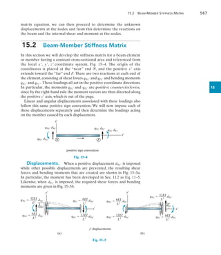 15.2  Beam-Member Stiffness Matrix	 587
15
matrix equation, we can then proceed to determine the unknown
displacements at the nodes and from this determine the reactions on
the beam and the internal shear and moment at the nodes.
15.2  Beam-Member Stiffness Matrix
In this section we will develop the stiffness matrix for a beam element
or member having a constant cross-sectional area and referenced from
the local x, y, z coordinate system, Fig. 15–4. The origin of the
coordinates is placed at the “near” end N, and the positive x axis
extends toward the “far” end F. There are two reactions at each end of
the element,consisting of shear forces qNy and qFy and bending moments
qNz and qFz. These loadings all act in the positive coordinate directions.
In particular, the moments qNz and qFz are positive counterclockwise,
since by the right-hand rule the moment vectors are then directed along
the positive z axis, which is out of the page.
Linear and angular displacements associated with these loadings also
follow this same positive sign convention. We will now impose each of
these displacements separately and then determine the loadings acting
on the member caused by each displacement.
x¿
y¿
N
qNy¿ dNy¿
qNz¿ dNz¿ F
qFy¿ dFy¿
positive sign convention
qFz¿ dFz¿
Fig. 15–4
y Displacements.  When a positive displacement dNy is imposed
while other possible displacements are prevented, the resulting shear
forces and bending moments that are created are shown in Fig. 15–5a.
In particular, the moment has been developed in Sec. 11.2 as Eq. 11–5.
Likewise, when dFy is imposed, the required shear forces and bending
moments are given in Fig. 15–5b.
y¿
x¿
(a)
y¿ displacements
y¿
x¿
(b)
dFy¿
12EI
qNy¿  _____ dNy¿
L3
12EI
qFy¿  _____ dNy¿
L3
12EI
qNy¿  _____ dFy¿
L3
12EI
qFy¿  _____ dFy¿
L3
6EI
qNz¿  ____ dNy¿
L2
6EI
qNz¿  ____ dFy¿
L2
6EI
qFz¿  ____ dFy¿
L2
6EI
qFz¿  ____ dNy¿
L2
dNy¿
Fig. 15–5
 