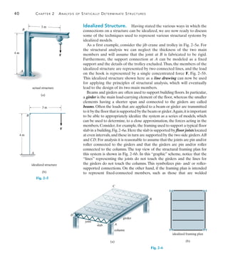40	 Chapter 2  Analysis of Statically Determinate Structures
2
Idealized Structure.  Having stated the various ways in which the
connections on a structure can be idealized, we are now ready to discuss
some of the techniques used to represent various structural systems by
idealized models.
As a first example, consider the jib crane and trolley in Fig. 2–5a. For
the structural analysis we can neglect the thickness of the two main
members and will assume that the joint at B is fabricated to be rigid.
Furthermore, the support connection at A can be modeled as a fixed
support and the details of the trolley excluded.Thus, the members of the
idealized structure are represented by two connected lines, and the load
on the hook is represented by a single concentrated force F, Fig. 2–5b.
This idealized structure shown here as a line drawing can now be used
for applying the principles of structural analysis, which will eventually
lead to the design of its two main members.
Beams and girders are often used to support building floors. In particular,
a girder is the main load-carrying element of the floor, whereas the smaller
elements having a shorter span and connected to the girders are called
beams. Often the loads that are applied to a beam or girder are transmitted
toitbythefloorthatissupportedbythebeamorgirder.Again,itisimportant
to be able to appropriately idealize the system as a series of models, which
can be used to determine, to a close approximation, the forces acting in the
members. Consider, for example, the framing used to support a typical floor
slab in a building,Fig.2–6a.Here the slab is supported by floor joists located
at even intervals,and these in turn are supported by the two side girders AB
and CD.For analysis it is reasonable to assume that the joints are pin and/or
roller connected to the girders and that the girders are pin and/or roller
connected to the columns. The top view of the structural framing plan for
this system is shown in Fig. 2–6b. In this “graphic” scheme, notice that the
“lines” representing the joists do not touch the girders and the lines for
the girders do not touch the columns. This symbolizes pin- and/ or roller-
supported connections. On the other hand, if the framing plan is intended
to represent fixed-connected members, such as those that are welded
F
3 m
A
B
actual structure
(a)
4 m
Fig. 2–5
4 m
B
A
3 m
F
idealized structure
(b)
(a)
D
A
C
B
joist
slab
column
girder
idealized framing plan
(b)
Fig. 2–6
 