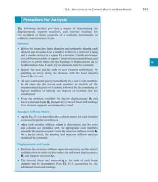 15.4 Application of the Stiffness Method for Beam Analysis	 591
15
Procedure for Analysis
The following method provides a means of determining the
displacements, support reactions, and internal loadings for
the  members or finite elements of a statically determinate or
statically indeterminate beam.
Notation
	 •	 Divide the beam into finite elements and arbitrarily identify each
element and its nodes. Use a number written in a circle for a node
and a number written in a square for a member. Usually an element
extends between points of support,points of concentrated loads,and
joints, or to points where internal loadings or displacements are to
be determined.Also, E and I for the elements must be constants.
	 •	 Specify the near and far ends of each element symbolically by
directing an arrow along the element, with the head directed
toward the far end.
	 •	 At each nodal point specify numerically the y and z code numbers.
In all cases use the lowest code numbers to identify all the
unconstrained degrees of freedom, followed by the remaining or
highest numbers to identify the degrees of freedom that are
constrained.
	 •	 From the problem, establish the known displacements Dk and
known external loads Qk Include any reversed fixed-end loadings
if an element supports an intermediate load.
Structure Stiffness Matrix
	 •	 Apply Eq.15–1 to determine the stiffness matrix for each element
expressed in global coordinates.
	 •	 After each member stiffness matrix is determined, and the rows
and columns are identified with the appropriate code numbers,
assemble the matrices to determine the structure stiffness matrix K.
As a partial check, the member and structure stiffness matrices
should all be symmetric.
Displacements and Loads
	 •	 Partition the structure stiffness equation and carry out the matrix
multiplication in order to determine the unknown displacements
Du and support reactions Qu.
	 •	 The internal shear and moment q at the ends of each beam
element can be determined from Eq. 15–5, accounting for the
additional fixed-end loadings.
 