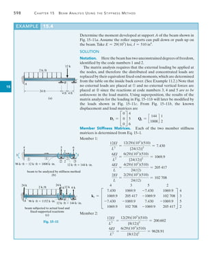 598	 Chapter 15   Beam Analysis Using the Stiffness Method
15
Determine the moment developed at support A of the beam shown in
Fig. 15–11a. Assume the roller supports can pull down or push up on
the beam.Take E = 29(103
) ksi, I = 510 in4
.
SOLUTION
Notation.  Here the beam has two unconstrained degrees of ­freedom,
identified by the code numbers 1 and 2.
The matrix analysis requires that the external loading be applied at
the nodes, and therefore the distributed and concentrated loads are
replaced by their equivalent fixed-end moments,which are determined
from the table on the inside back cover. (See Example 11.2.) Note that
no external loads are placed at ➀ and no external vertical forces are
placed at ➁ since the reactions at code numbers 3, 4 and 5 are to be
unknowns in the load matrix. Using superposition, the results of the
matrix analysis for the loading in Fig. 15–11b will later be modified by
the loads shown in Fig. 15–11c. From Fig. 15–11b, the known
displacement and load matrices are
Dk = C
0
0
0
S
4
5
6
Qk = c
144
1008
d
1
2
Member Stiffness Matrices.  Each of the two member stiffness
matrices is determined from Eq. 15–1.
Member 1:
12EI
L3
=
12(29)(103
)(510)
[24(12)]3
= 7.430
6EI
L2
=
6(29)(103
)(510)
[24(12)]2
= 1069.9
4EI
L
=
4(29)(103
)(510)
24(12)
= 205 417
2EI
L
=
2(29)(103
)(510)
24(12)
= 102 708
k1 =
4 3 5 2
D
7.430 1069.9 -7.430 1069.9
1069.9 205 417 -1069.9 102 708
-7.430 -1069.9 7.430 -1069.9
1069.9 102 708 -1069.9 205 417
T
4
3
5
2
Member 2:
12EI
L3
=
12(29)(103
)(510)
[8(12)]3
= 200.602
6EI
L2
=
6(29)(103
)(510)
[8(12)]2
= 9628.91
12 k
2 k/ft
A B
C
24 ft
4 ft 4 ft
(a)
1 1
3
4
96 kft  12 kft  1008 kin. 12 kft  144 kin.
2
5
2
6
1
2 2 3
beam to be analyzed by stiffness method
(b)
Fig. 15–11
12 k
2 k/ft
24 k
12 kft  144 kin.
96 kft  1152 kin.
beam subjected to actual load and
fixed-supported reactions
(c)
A B
C
24 k
6 k 6 k
EXAMPLE 15.4
 