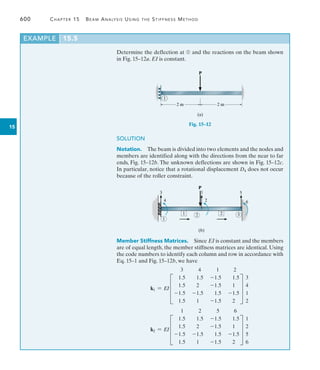 600	 Chapter 15   Beam Analysis Using the Stiffness Method
15
Determine the deflection at ➀ and the reactions on the beam shown
in Fig. 15–12a. EI is constant.
EXAMPLE 15.5
2 m 2 m
(a)
1
P
Fig. 15–12
4 2 6
3 5
1
(b)
1
3
2
P
1 2
SOLUTION
Notation.  The beam is divided into two elements and the nodes and
members are identified along with the directions from the near to far
ends, Fig. 15–12b. The unknown deflections are shown in Fig. 15–12c.
In particular, notice that a rotational displacement D4 does not occur
because of the roller constraint.
Member Stiffness Matrices. Since EI is constant and the members
are of equal length, the member stiffness matrices are identical. Using
the code numbers to identify each column and row in accordance with
Eq. 15–1 and Fig. 15–12b, we have
k1 = EI
3 4 1 2
D
1.5 1.5 -1.5 1.5
1.5 2 -1.5 1
-1.5 -1.5 1.5 -1.5
1.5 1 -1.5 2
T
3
4
1
2
k2 = EI
1 2 5 6
D
1.5 1.5 -1.5 1.5
1.5 2 -1.5 1
-1.5 -1.5 1.5 -1.5
1.5 1 -1.5 2
T
1
2
5
6
 